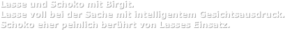 Lasse und Schoko mit Birgit.
Lasse voll bei der Sache mit intelligentem Gesichtsausdruck.
Schoko eher peinlich berührt von Lasses Einsatz.